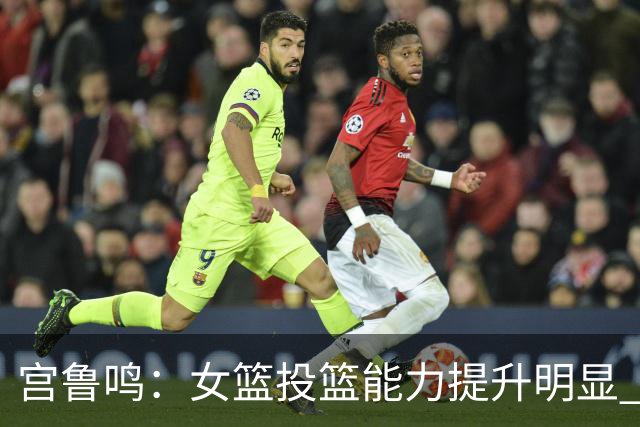 宫鲁鸣：女篮投篮能力提升明显 盼海外球员尽早归队