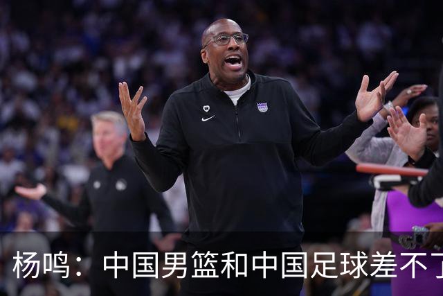 杨鸣：中国男篮和中国足球差不了太多，没有气场，失去了绝对优势